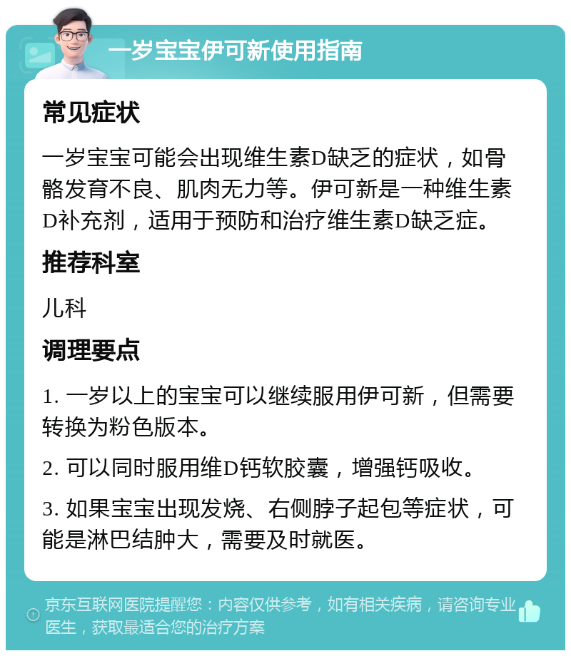 一岁宝宝伊可新使用指南 常见症状 一岁宝宝可能会出现维生素D缺乏的症状，如骨骼发育不良、肌肉无力等。伊可新是一种维生素D补充剂，适用于预防和治疗维生素D缺乏症。 推荐科室 儿科 调理要点 1. 一岁以上的宝宝可以继续服用伊可新，但需要转换为粉色版本。 2. 可以同时服用维D钙软胶囊，增强钙吸收。 3. 如果宝宝出现发烧、右侧脖子起包等症状，可能是淋巴结肿大，需要及时就医。