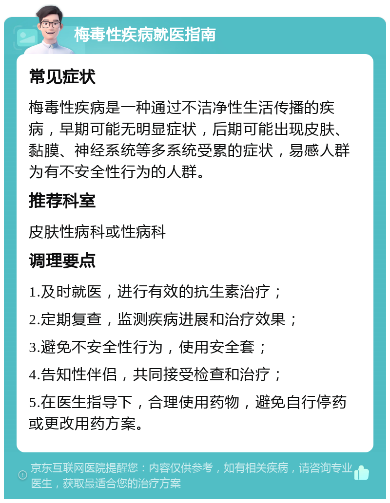 梅毒性疾病就医指南 常见症状 梅毒性疾病是一种通过不洁净性生活传播的疾病，早期可能无明显症状，后期可能出现皮肤、黏膜、神经系统等多系统受累的症状，易感人群为有不安全性行为的人群。 推荐科室 皮肤性病科或性病科 调理要点 1.及时就医，进行有效的抗生素治疗； 2.定期复查，监测疾病进展和治疗效果； 3.避免不安全性行为，使用安全套； 4.告知性伴侣，共同接受检查和治疗； 5.在医生指导下，合理使用药物，避免自行停药或更改用药方案。