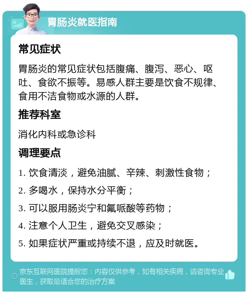 胃肠炎就医指南 常见症状 胃肠炎的常见症状包括腹痛、腹泻、恶心、呕吐、食欲不振等。易感人群主要是饮食不规律、食用不洁食物或水源的人群。 推荐科室 消化内科或急诊科 调理要点 1. 饮食清淡，避免油腻、辛辣、刺激性食物； 2. 多喝水，保持水分平衡； 3. 可以服用肠炎宁和氟哌酸等药物； 4. 注意个人卫生，避免交叉感染； 5. 如果症状严重或持续不退，应及时就医。