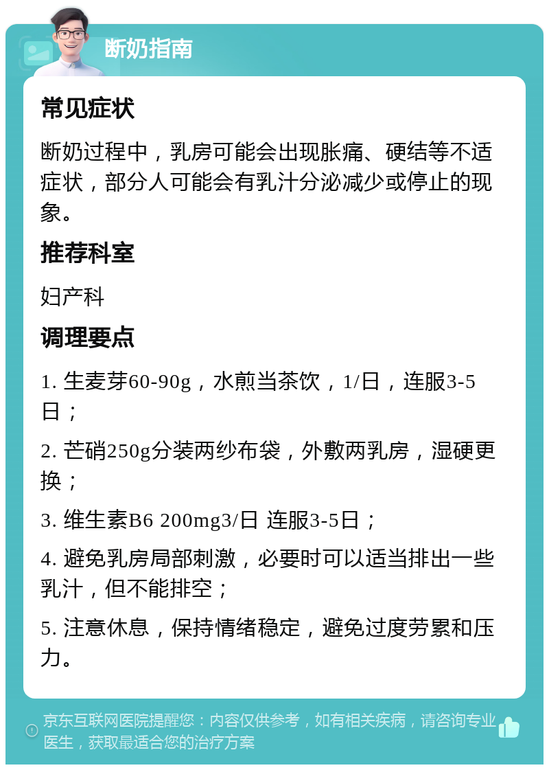 断奶指南 常见症状 断奶过程中，乳房可能会出现胀痛、硬结等不适症状，部分人可能会有乳汁分泌减少或停止的现象。 推荐科室 妇产科 调理要点 1. 生麦芽60-90g，水煎当茶饮，1/日，连服3-5日； 2. 芒硝250g分装两纱布袋，外敷两乳房，湿硬更换； 3. 维生素B6 200mg3/日 连服3-5日； 4. 避免乳房局部刺激，必要时可以适当排出一些乳汁，但不能排空； 5. 注意休息，保持情绪稳定，避免过度劳累和压力。