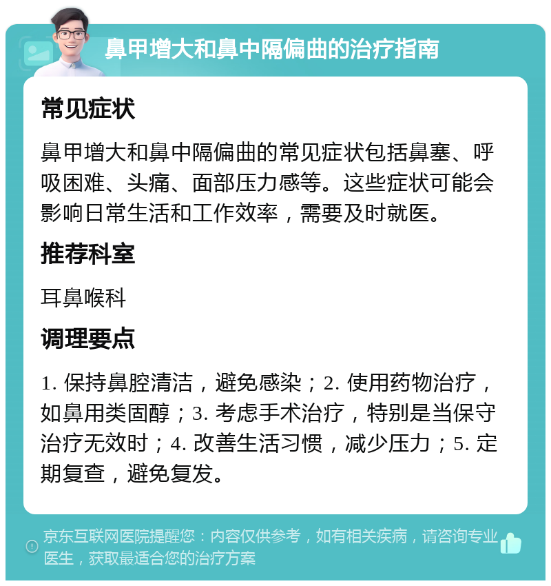 鼻甲增大和鼻中隔偏曲的治疗指南 常见症状 鼻甲增大和鼻中隔偏曲的常见症状包括鼻塞、呼吸困难、头痛、面部压力感等。这些症状可能会影响日常生活和工作效率，需要及时就医。 推荐科室 耳鼻喉科 调理要点 1. 保持鼻腔清洁，避免感染；2. 使用药物治疗，如鼻用类固醇；3. 考虑手术治疗，特别是当保守治疗无效时；4. 改善生活习惯，减少压力；5. 定期复查，避免复发。