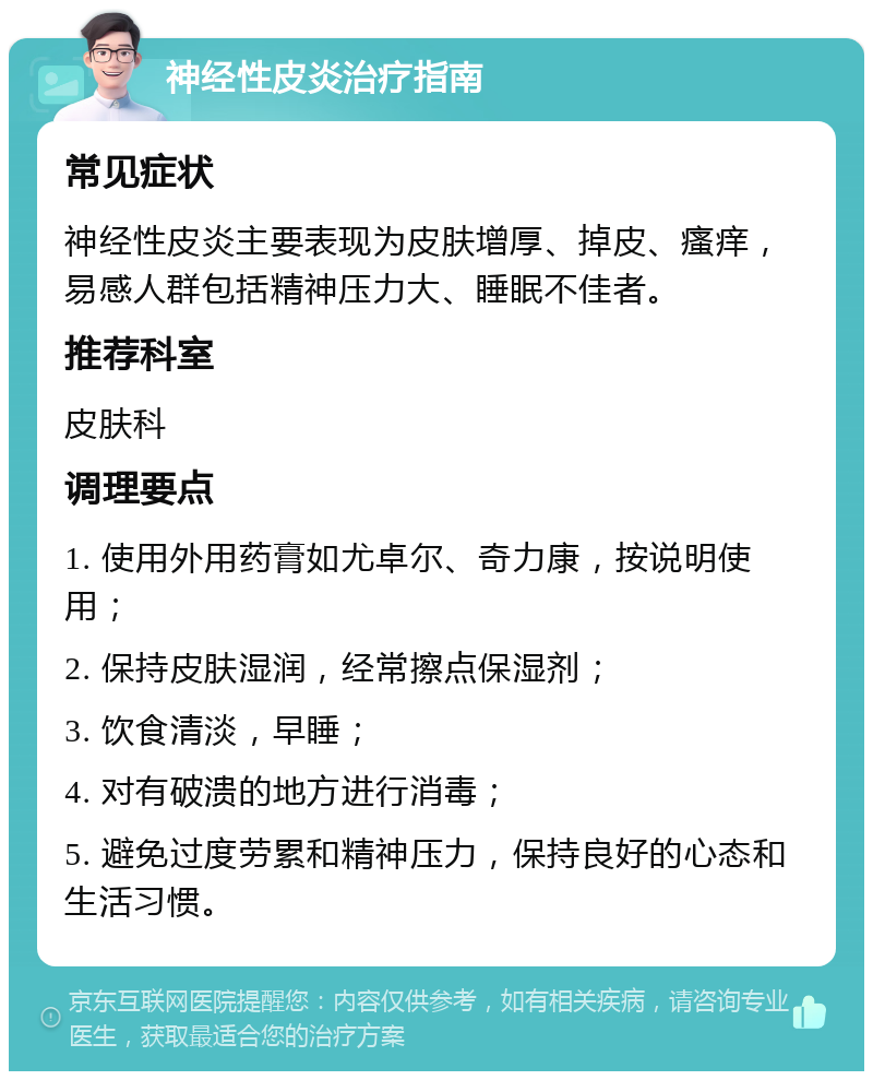 神经性皮炎治疗指南 常见症状 神经性皮炎主要表现为皮肤增厚、掉皮、瘙痒，易感人群包括精神压力大、睡眠不佳者。 推荐科室 皮肤科 调理要点 1. 使用外用药膏如尤卓尔、奇力康，按说明使用； 2. 保持皮肤湿润，经常擦点保湿剂； 3. 饮食清淡，早睡； 4. 对有破溃的地方进行消毒； 5. 避免过度劳累和精神压力，保持良好的心态和生活习惯。