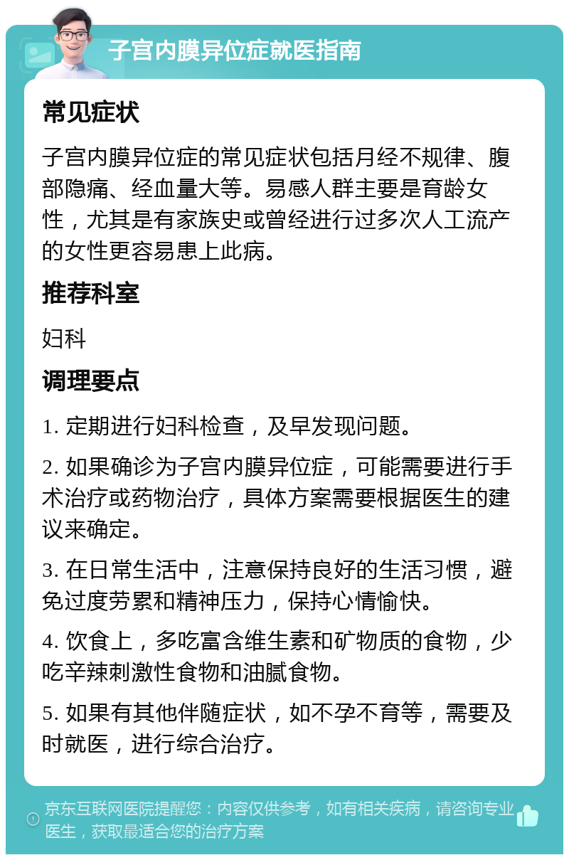 子宫内膜异位症就医指南 常见症状 子宫内膜异位症的常见症状包括月经不规律、腹部隐痛、经血量大等。易感人群主要是育龄女性，尤其是有家族史或曾经进行过多次人工流产的女性更容易患上此病。 推荐科室 妇科 调理要点 1. 定期进行妇科检查，及早发现问题。 2. 如果确诊为子宫内膜异位症，可能需要进行手术治疗或药物治疗，具体方案需要根据医生的建议来确定。 3. 在日常生活中，注意保持良好的生活习惯，避免过度劳累和精神压力，保持心情愉快。 4. 饮食上，多吃富含维生素和矿物质的食物，少吃辛辣刺激性食物和油腻食物。 5. 如果有其他伴随症状，如不孕不育等，需要及时就医，进行综合治疗。