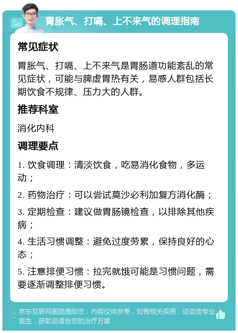 胃胀气、打嗝、上不来气的调理指南 常见症状 胃胀气、打嗝、上不来气是胃肠道功能紊乱的常见症状，可能与脾虚胃热有关，易感人群包括长期饮食不规律、压力大的人群。 推荐科室 消化内科 调理要点 1. 饮食调理：清淡饮食，吃易消化食物，多运动； 2. 药物治疗：可以尝试莫沙必利加复方消化酶； 3. 定期检查：建议做胃肠镜检查，以排除其他疾病； 4. 生活习惯调整：避免过度劳累，保持良好的心态； 5. 注意排便习惯：拉完就饿可能是习惯问题，需要逐渐调整排便习惯。