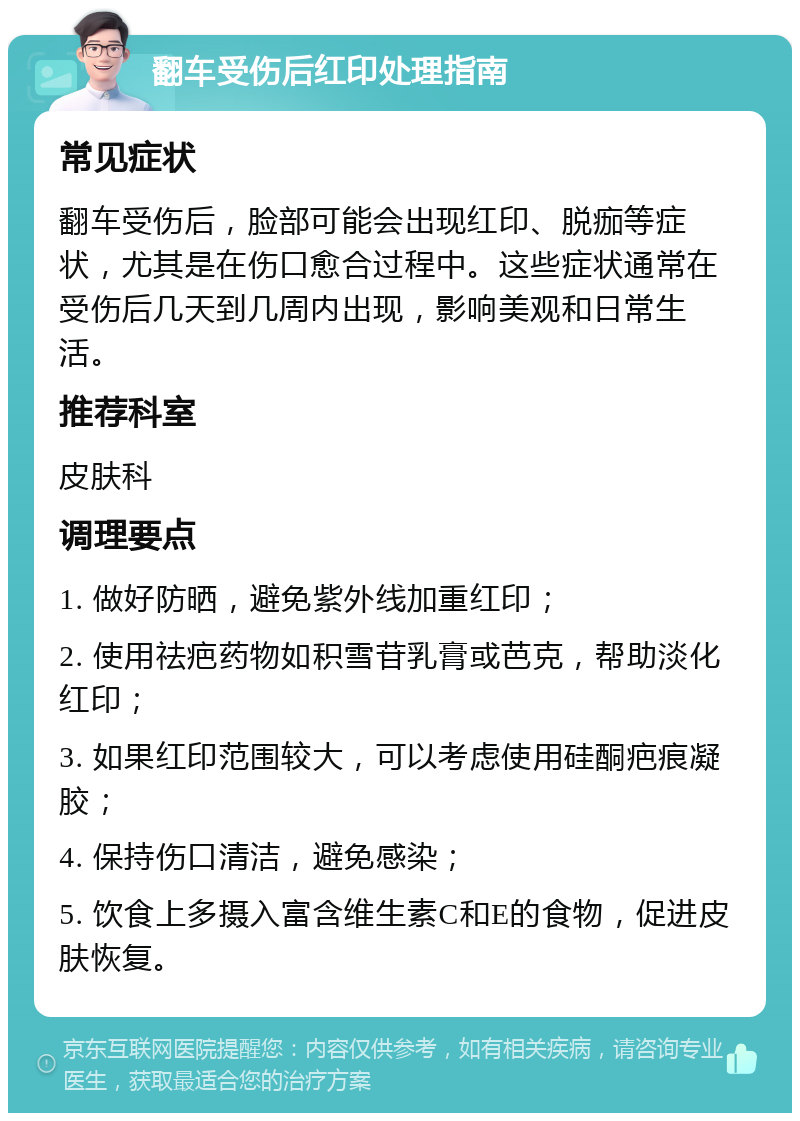 翻车受伤后红印处理指南 常见症状 翻车受伤后，脸部可能会出现红印、脱痂等症状，尤其是在伤口愈合过程中。这些症状通常在受伤后几天到几周内出现，影响美观和日常生活。 推荐科室 皮肤科 调理要点 1. 做好防晒，避免紫外线加重红印； 2. 使用祛疤药物如积雪苷乳膏或芭克，帮助淡化红印； 3. 如果红印范围较大，可以考虑使用硅酮疤痕凝胶； 4. 保持伤口清洁，避免感染； 5. 饮食上多摄入富含维生素C和E的食物，促进皮肤恢复。