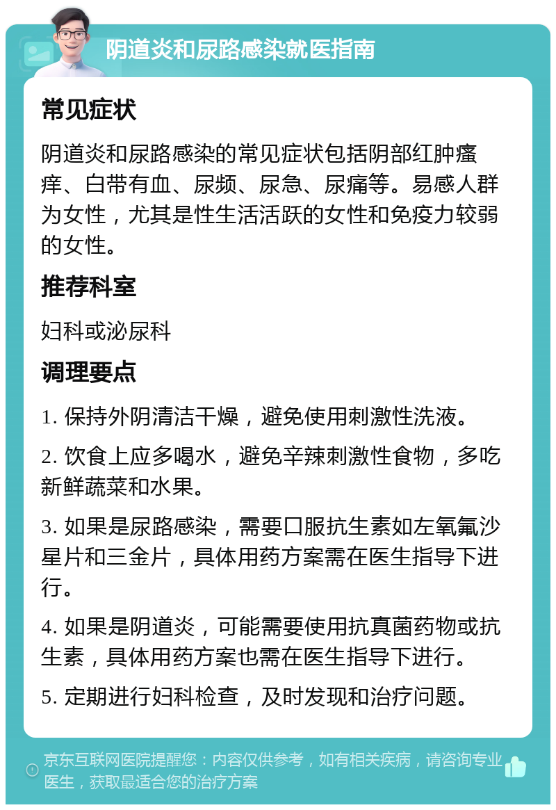 阴道炎和尿路感染就医指南 常见症状 阴道炎和尿路感染的常见症状包括阴部红肿瘙痒、白带有血、尿频、尿急、尿痛等。易感人群为女性，尤其是性生活活跃的女性和免疫力较弱的女性。 推荐科室 妇科或泌尿科 调理要点 1. 保持外阴清洁干燥，避免使用刺激性洗液。 2. 饮食上应多喝水，避免辛辣刺激性食物，多吃新鲜蔬菜和水果。 3. 如果是尿路感染，需要口服抗生素如左氧氟沙星片和三金片，具体用药方案需在医生指导下进行。 4. 如果是阴道炎，可能需要使用抗真菌药物或抗生素，具体用药方案也需在医生指导下进行。 5. 定期进行妇科检查，及时发现和治疗问题。