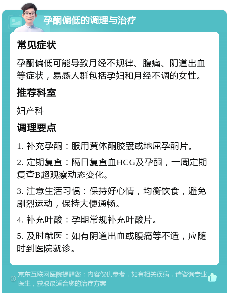 孕酮偏低的调理与治疗 常见症状 孕酮偏低可能导致月经不规律、腹痛、阴道出血等症状，易感人群包括孕妇和月经不调的女性。 推荐科室 妇产科 调理要点 1. 补充孕酮：服用黄体酮胶囊或地屈孕酮片。 2. 定期复查：隔日复查血HCG及孕酮，一周定期复查B超观察动态变化。 3. 注意生活习惯：保持好心情，均衡饮食，避免剧烈运动，保持大便通畅。 4. 补充叶酸：孕期常规补充叶酸片。 5. 及时就医：如有阴道出血或腹痛等不适，应随时到医院就诊。