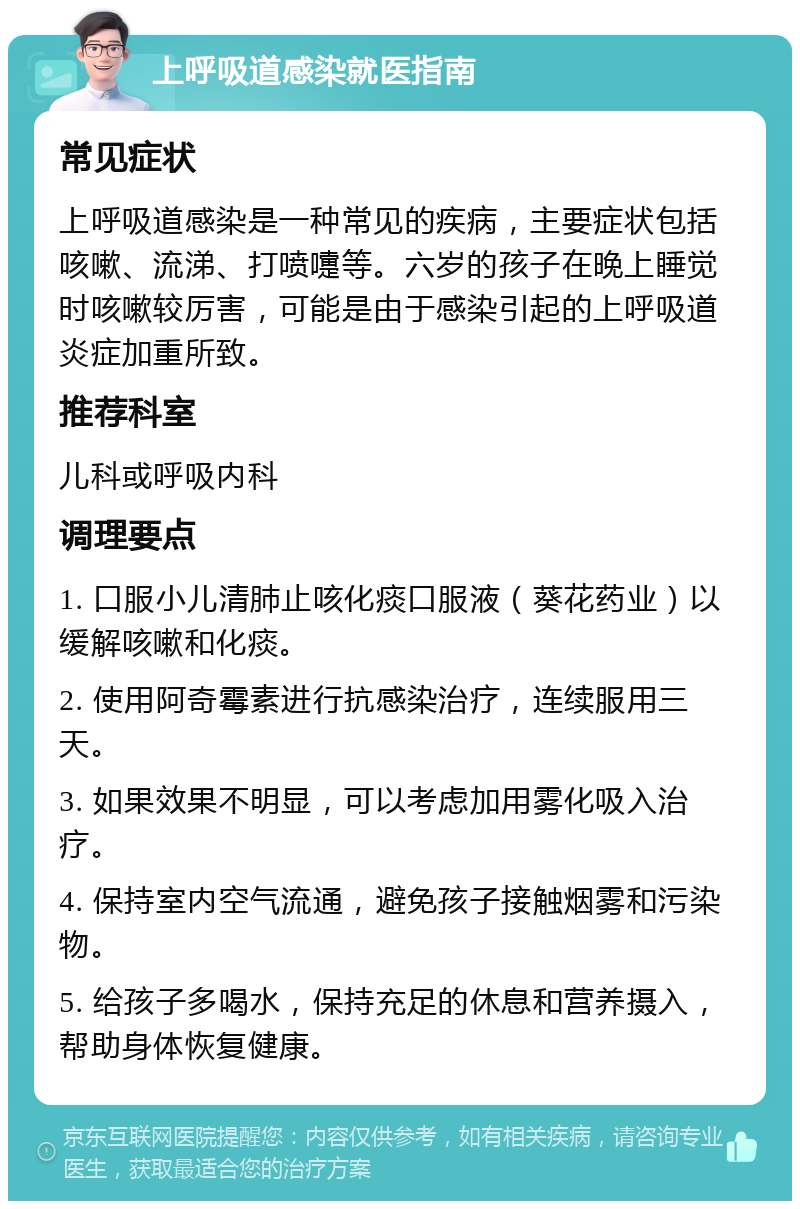 上呼吸道感染就医指南 常见症状 上呼吸道感染是一种常见的疾病，主要症状包括咳嗽、流涕、打喷嚏等。六岁的孩子在晚上睡觉时咳嗽较厉害，可能是由于感染引起的上呼吸道炎症加重所致。 推荐科室 儿科或呼吸内科 调理要点 1. 口服小儿清肺止咳化痰口服液（葵花药业）以缓解咳嗽和化痰。 2. 使用阿奇霉素进行抗感染治疗，连续服用三天。 3. 如果效果不明显，可以考虑加用雾化吸入治疗。 4. 保持室内空气流通，避免孩子接触烟雾和污染物。 5. 给孩子多喝水，保持充足的休息和营养摄入，帮助身体恢复健康。