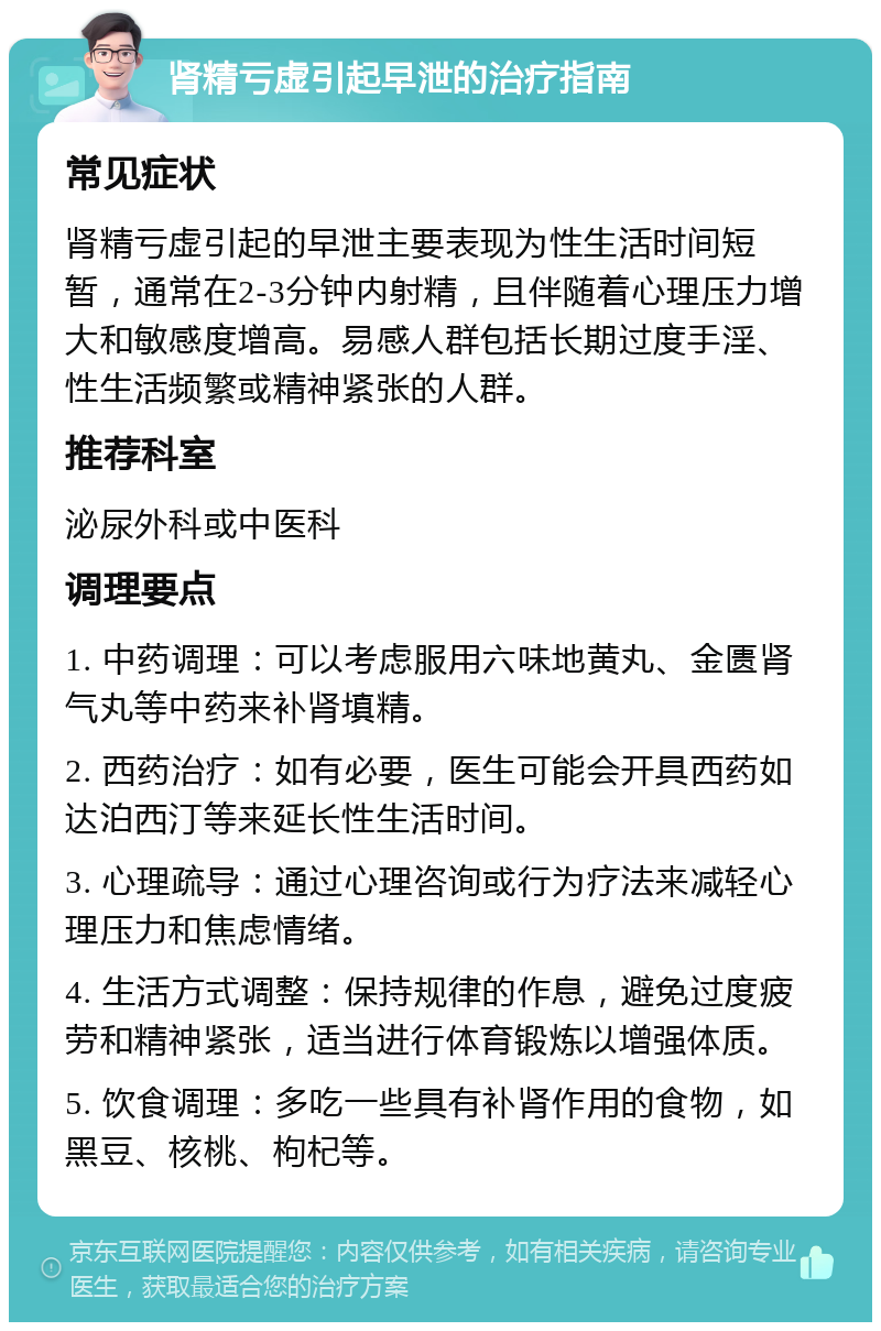 肾精亏虚引起早泄的治疗指南 常见症状 肾精亏虚引起的早泄主要表现为性生活时间短暂，通常在2-3分钟内射精，且伴随着心理压力增大和敏感度增高。易感人群包括长期过度手淫、性生活频繁或精神紧张的人群。 推荐科室 泌尿外科或中医科 调理要点 1. 中药调理：可以考虑服用六味地黄丸、金匮肾气丸等中药来补肾填精。 2. 西药治疗：如有必要，医生可能会开具西药如达泊西汀等来延长性生活时间。 3. 心理疏导：通过心理咨询或行为疗法来减轻心理压力和焦虑情绪。 4. 生活方式调整：保持规律的作息，避免过度疲劳和精神紧张，适当进行体育锻炼以增强体质。 5. 饮食调理：多吃一些具有补肾作用的食物，如黑豆、核桃、枸杞等。