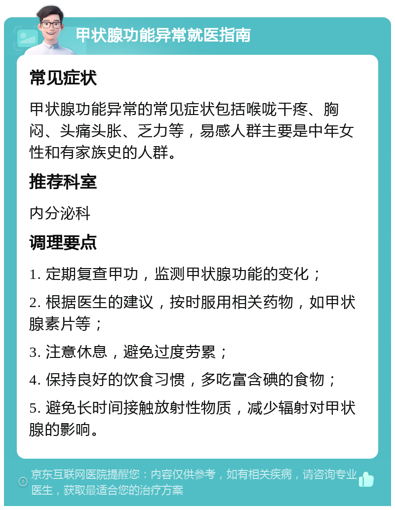 甲状腺功能异常就医指南 常见症状 甲状腺功能异常的常见症状包括喉咙干疼、胸闷、头痛头胀、乏力等，易感人群主要是中年女性和有家族史的人群。 推荐科室 内分泌科 调理要点 1. 定期复查甲功，监测甲状腺功能的变化； 2. 根据医生的建议，按时服用相关药物，如甲状腺素片等； 3. 注意休息，避免过度劳累； 4. 保持良好的饮食习惯，多吃富含碘的食物； 5. 避免长时间接触放射性物质，减少辐射对甲状腺的影响。