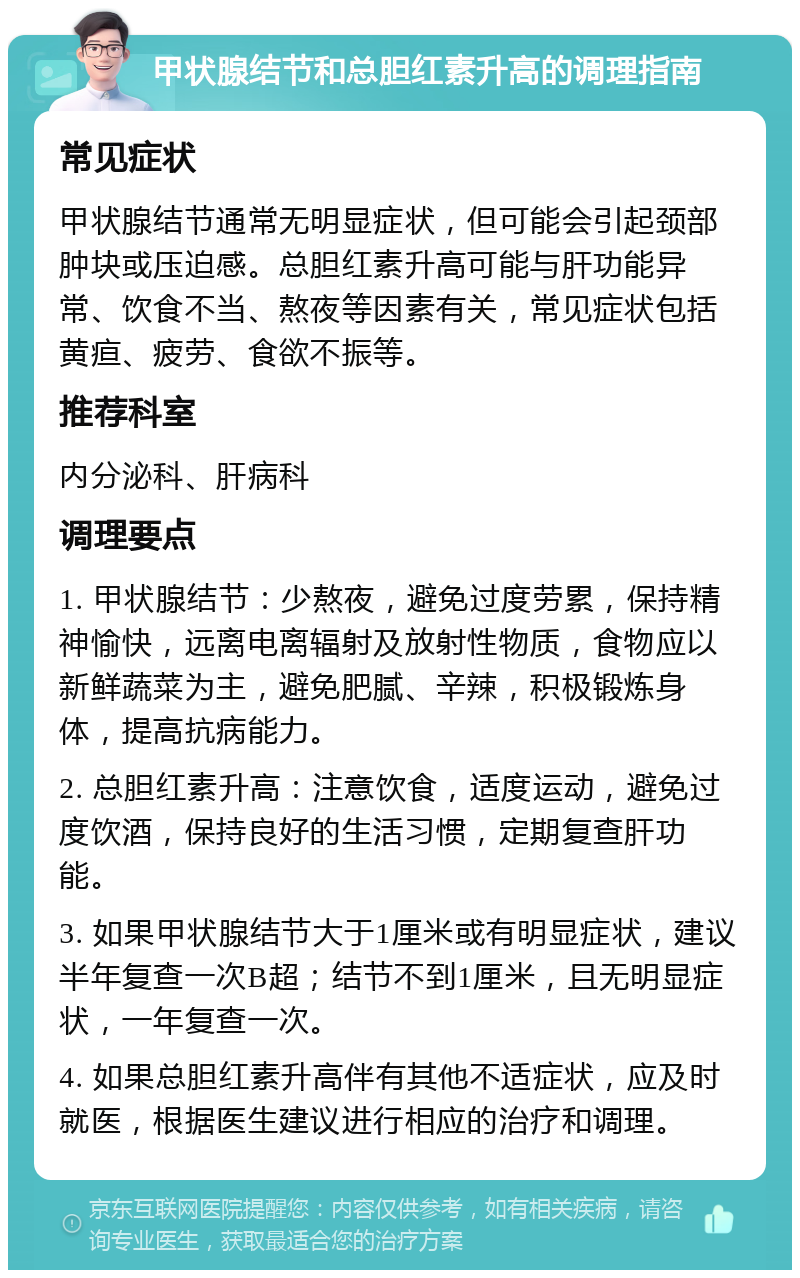 甲状腺结节和总胆红素升高的调理指南 常见症状 甲状腺结节通常无明显症状，但可能会引起颈部肿块或压迫感。总胆红素升高可能与肝功能异常、饮食不当、熬夜等因素有关，常见症状包括黄疸、疲劳、食欲不振等。 推荐科室 内分泌科、肝病科 调理要点 1. 甲状腺结节：少熬夜，避免过度劳累，保持精神愉快，远离电离辐射及放射性物质，食物应以新鲜蔬菜为主，避免肥腻、辛辣，积极锻炼身体，提高抗病能力。 2. 总胆红素升高：注意饮食，适度运动，避免过度饮酒，保持良好的生活习惯，定期复查肝功能。 3. 如果甲状腺结节大于1厘米或有明显症状，建议半年复查一次B超；结节不到1厘米，且无明显症状，一年复查一次。 4. 如果总胆红素升高伴有其他不适症状，应及时就医，根据医生建议进行相应的治疗和调理。