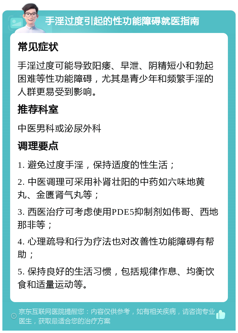 手淫过度引起的性功能障碍就医指南 常见症状 手淫过度可能导致阳痿、早泄、阴精短小和勃起困难等性功能障碍，尤其是青少年和频繁手淫的人群更易受到影响。 推荐科室 中医男科或泌尿外科 调理要点 1. 避免过度手淫，保持适度的性生活； 2. 中医调理可采用补肾壮阳的中药如六味地黄丸、金匮肾气丸等； 3. 西医治疗可考虑使用PDE5抑制剂如伟哥、西地那非等； 4. 心理疏导和行为疗法也对改善性功能障碍有帮助； 5. 保持良好的生活习惯，包括规律作息、均衡饮食和适量运动等。