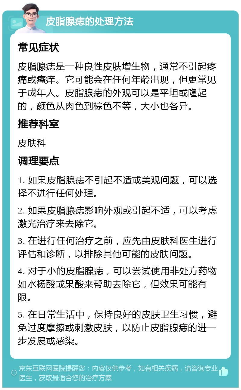 皮脂腺痣的处理方法 常见症状 皮脂腺痣是一种良性皮肤增生物，通常不引起疼痛或瘙痒。它可能会在任何年龄出现，但更常见于成年人。皮脂腺痣的外观可以是平坦或隆起的，颜色从肉色到棕色不等，大小也各异。 推荐科室 皮肤科 调理要点 1. 如果皮脂腺痣不引起不适或美观问题，可以选择不进行任何处理。 2. 如果皮脂腺痣影响外观或引起不适，可以考虑激光治疗来去除它。 3. 在进行任何治疗之前，应先由皮肤科医生进行评估和诊断，以排除其他可能的皮肤问题。 4. 对于小的皮脂腺痣，可以尝试使用非处方药物如水杨酸或果酸来帮助去除它，但效果可能有限。 5. 在日常生活中，保持良好的皮肤卫生习惯，避免过度摩擦或刺激皮肤，以防止皮脂腺痣的进一步发展或感染。