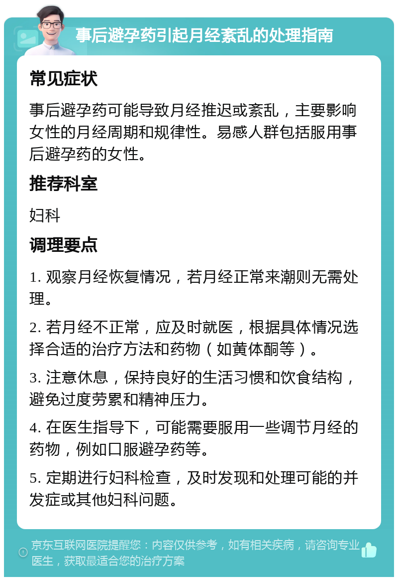 事后避孕药引起月经紊乱的处理指南 常见症状 事后避孕药可能导致月经推迟或紊乱，主要影响女性的月经周期和规律性。易感人群包括服用事后避孕药的女性。 推荐科室 妇科 调理要点 1. 观察月经恢复情况，若月经正常来潮则无需处理。 2. 若月经不正常，应及时就医，根据具体情况选择合适的治疗方法和药物（如黄体酮等）。 3. 注意休息，保持良好的生活习惯和饮食结构，避免过度劳累和精神压力。 4. 在医生指导下，可能需要服用一些调节月经的药物，例如口服避孕药等。 5. 定期进行妇科检查，及时发现和处理可能的并发症或其他妇科问题。