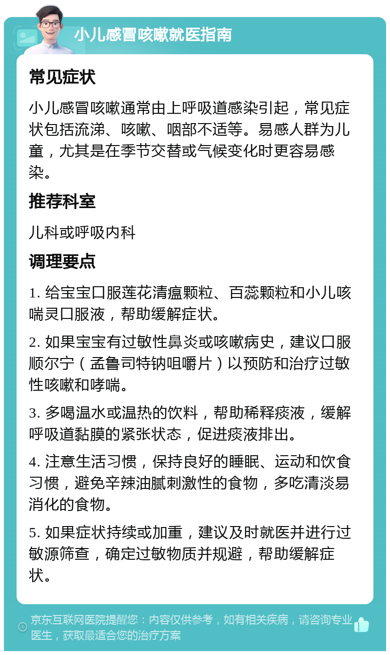 小儿感冒咳嗽就医指南 常见症状 小儿感冒咳嗽通常由上呼吸道感染引起，常见症状包括流涕、咳嗽、咽部不适等。易感人群为儿童，尤其是在季节交替或气候变化时更容易感染。 推荐科室 儿科或呼吸内科 调理要点 1. 给宝宝口服莲花清瘟颗粒、百蕊颗粒和小儿咳喘灵口服液，帮助缓解症状。 2. 如果宝宝有过敏性鼻炎或咳嗽病史，建议口服顺尔宁（孟鲁司特钠咀嚼片）以预防和治疗过敏性咳嗽和哮喘。 3. 多喝温水或温热的饮料，帮助稀释痰液，缓解呼吸道黏膜的紧张状态，促进痰液排出。 4. 注意生活习惯，保持良好的睡眠、运动和饮食习惯，避免辛辣油腻刺激性的食物，多吃清淡易消化的食物。 5. 如果症状持续或加重，建议及时就医并进行过敏源筛查，确定过敏物质并规避，帮助缓解症状。