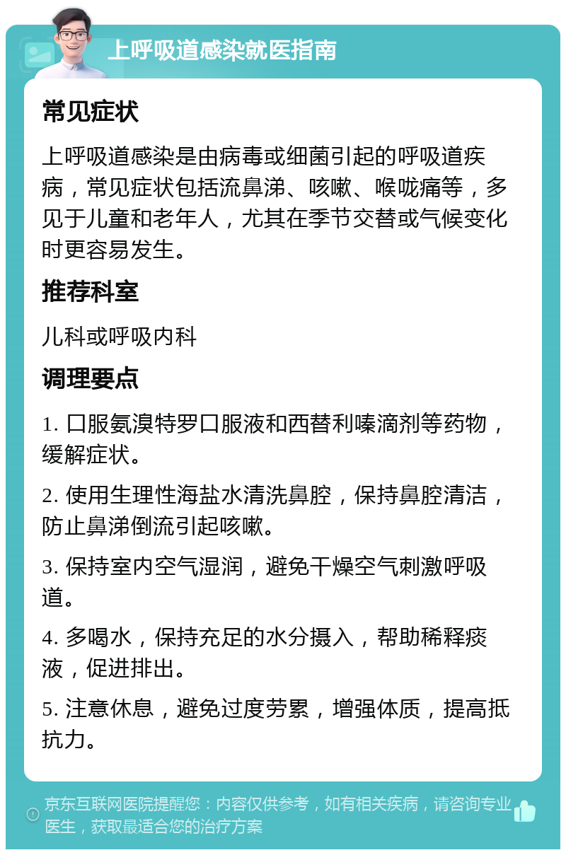 上呼吸道感染就医指南 常见症状 上呼吸道感染是由病毒或细菌引起的呼吸道疾病，常见症状包括流鼻涕、咳嗽、喉咙痛等，多见于儿童和老年人，尤其在季节交替或气候变化时更容易发生。 推荐科室 儿科或呼吸内科 调理要点 1. 口服氨溴特罗口服液和西替利嗪滴剂等药物，缓解症状。 2. 使用生理性海盐水清洗鼻腔，保持鼻腔清洁，防止鼻涕倒流引起咳嗽。 3. 保持室内空气湿润，避免干燥空气刺激呼吸道。 4. 多喝水，保持充足的水分摄入，帮助稀释痰液，促进排出。 5. 注意休息，避免过度劳累，增强体质，提高抵抗力。