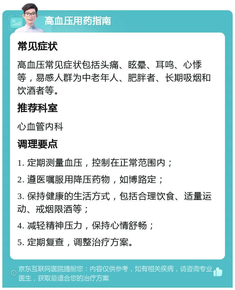 高血压用药指南 常见症状 高血压常见症状包括头痛、眩晕、耳鸣、心悸等，易感人群为中老年人、肥胖者、长期吸烟和饮酒者等。 推荐科室 心血管内科 调理要点 1. 定期测量血压，控制在正常范围内； 2. 遵医嘱服用降压药物，如博路定； 3. 保持健康的生活方式，包括合理饮食、适量运动、戒烟限酒等； 4. 减轻精神压力，保持心情舒畅； 5. 定期复查，调整治疗方案。