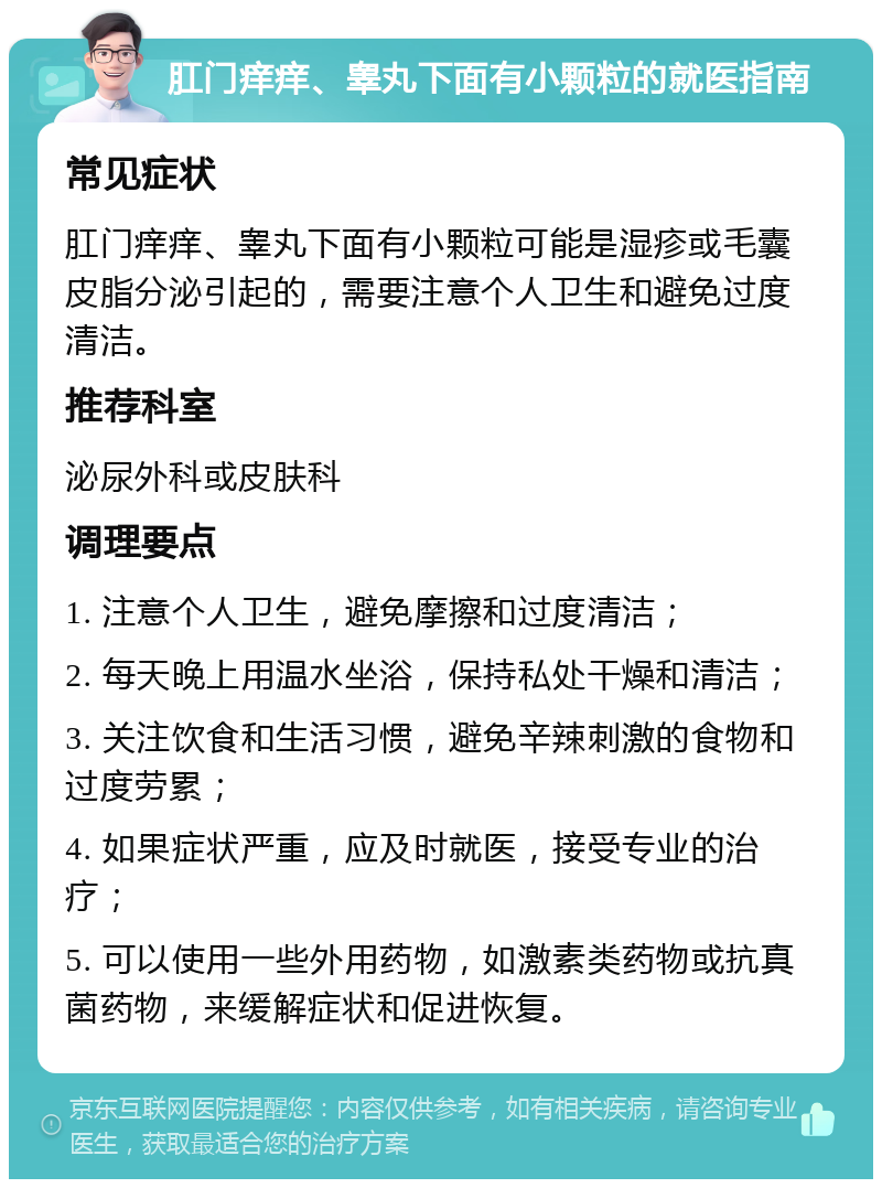 肛门痒痒、睾丸下面有小颗粒的就医指南 常见症状 肛门痒痒、睾丸下面有小颗粒可能是湿疹或毛囊皮脂分泌引起的，需要注意个人卫生和避免过度清洁。 推荐科室 泌尿外科或皮肤科 调理要点 1. 注意个人卫生，避免摩擦和过度清洁； 2. 每天晚上用温水坐浴，保持私处干燥和清洁； 3. 关注饮食和生活习惯，避免辛辣刺激的食物和过度劳累； 4. 如果症状严重，应及时就医，接受专业的治疗； 5. 可以使用一些外用药物，如激素类药物或抗真菌药物，来缓解症状和促进恢复。