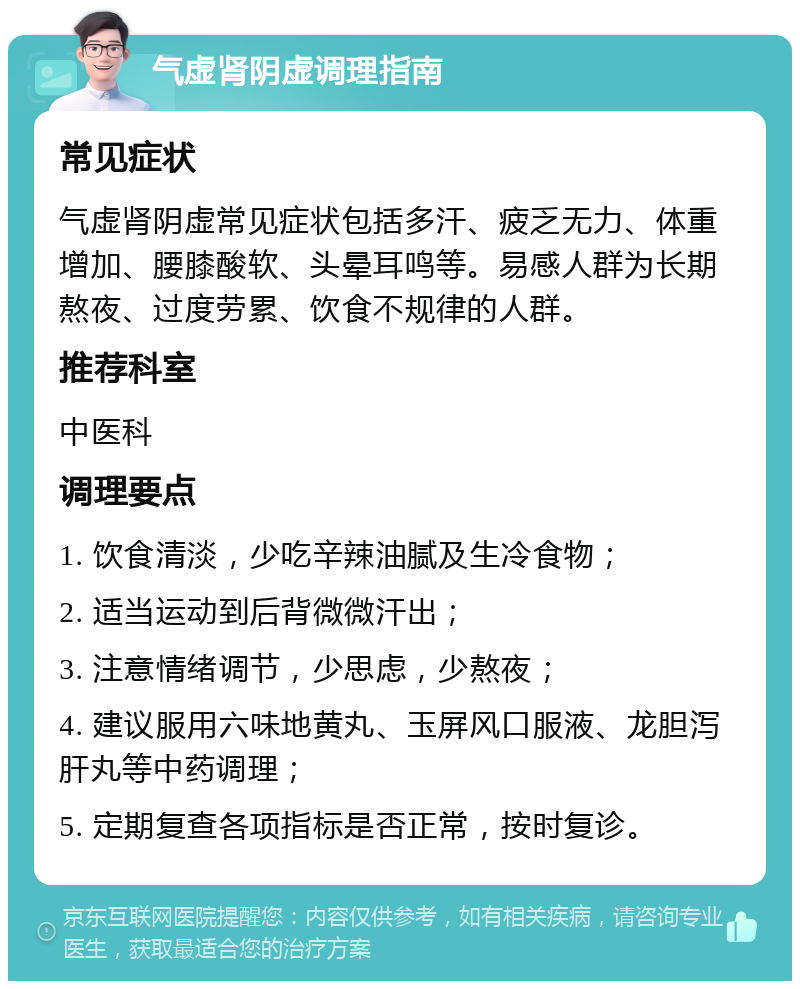 气虚肾阴虚调理指南 常见症状 气虚肾阴虚常见症状包括多汗、疲乏无力、体重增加、腰膝酸软、头晕耳鸣等。易感人群为长期熬夜、过度劳累、饮食不规律的人群。 推荐科室 中医科 调理要点 1. 饮食清淡，少吃辛辣油腻及生冷食物； 2. 适当运动到后背微微汗出； 3. 注意情绪调节，少思虑，少熬夜； 4. 建议服用六味地黄丸、玉屏风口服液、龙胆泻肝丸等中药调理； 5. 定期复查各项指标是否正常，按时复诊。