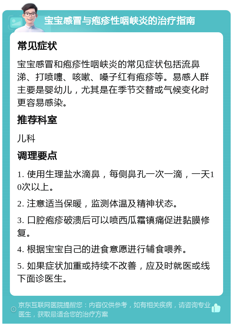 宝宝感冒与疱疹性咽峡炎的治疗指南 常见症状 宝宝感冒和疱疹性咽峡炎的常见症状包括流鼻涕、打喷嚏、咳嗽、嗓子红有疱疹等。易感人群主要是婴幼儿，尤其是在季节交替或气候变化时更容易感染。 推荐科室 儿科 调理要点 1. 使用生理盐水滴鼻，每侧鼻孔一次一滴，一天10次以上。 2. 注意适当保暖，监测体温及精神状态。 3. 口腔疱疹破溃后可以喷西瓜霜镇痛促进黏膜修复。 4. 根据宝宝自己的进食意愿进行辅食喂养。 5. 如果症状加重或持续不改善，应及时就医或线下面诊医生。