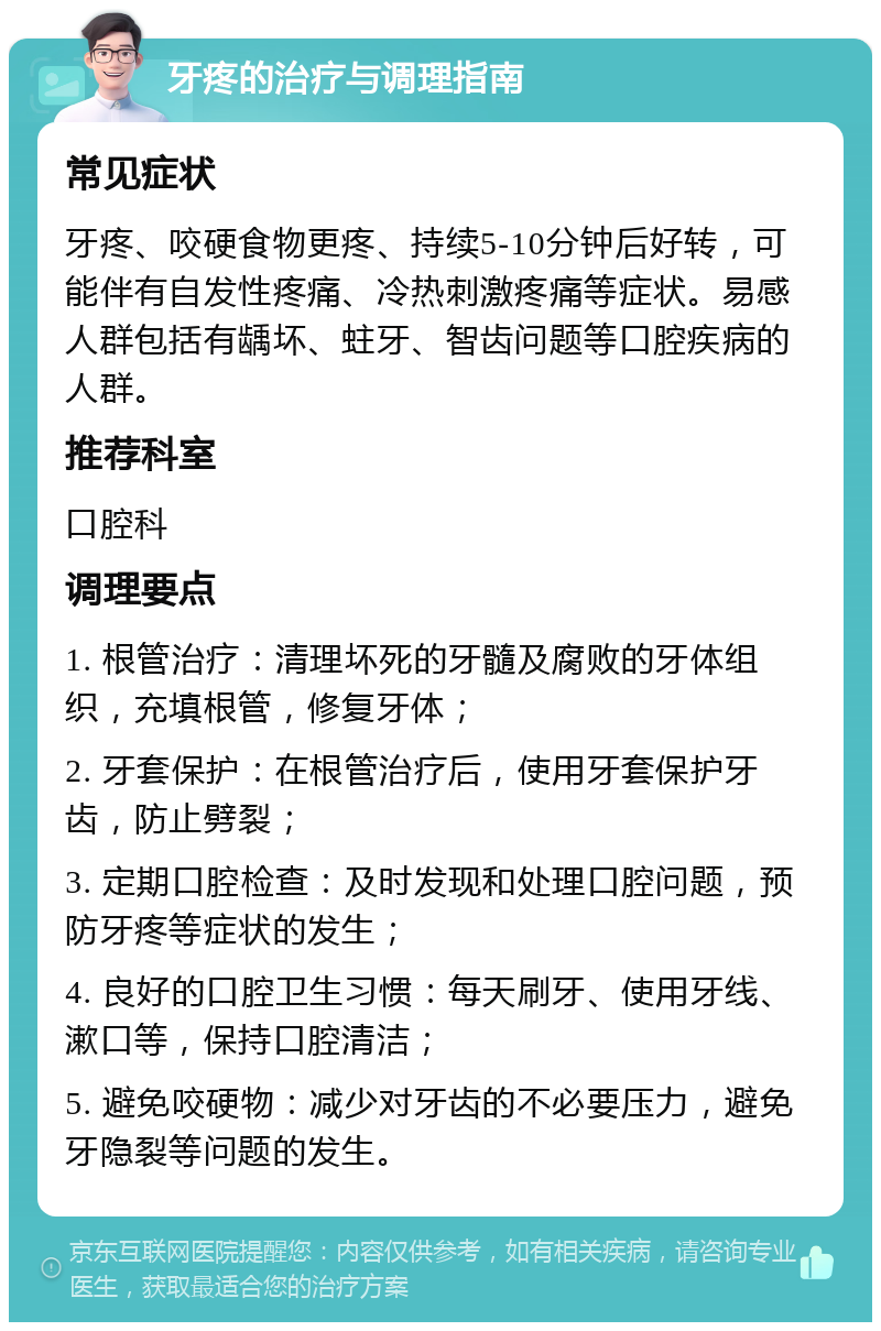 牙疼的治疗与调理指南 常见症状 牙疼、咬硬食物更疼、持续5-10分钟后好转，可能伴有自发性疼痛、冷热刺激疼痛等症状。易感人群包括有龋坏、蛀牙、智齿问题等口腔疾病的人群。 推荐科室 口腔科 调理要点 1. 根管治疗：清理坏死的牙髓及腐败的牙体组织，充填根管，修复牙体； 2. 牙套保护：在根管治疗后，使用牙套保护牙齿，防止劈裂； 3. 定期口腔检查：及时发现和处理口腔问题，预防牙疼等症状的发生； 4. 良好的口腔卫生习惯：每天刷牙、使用牙线、漱口等，保持口腔清洁； 5. 避免咬硬物：减少对牙齿的不必要压力，避免牙隐裂等问题的发生。