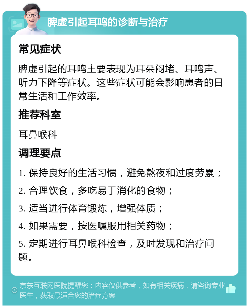 脾虚引起耳鸣的诊断与治疗 常见症状 脾虚引起的耳鸣主要表现为耳朵闷堵、耳鸣声、听力下降等症状。这些症状可能会影响患者的日常生活和工作效率。 推荐科室 耳鼻喉科 调理要点 1. 保持良好的生活习惯，避免熬夜和过度劳累； 2. 合理饮食，多吃易于消化的食物； 3. 适当进行体育锻炼，增强体质； 4. 如果需要，按医嘱服用相关药物； 5. 定期进行耳鼻喉科检查，及时发现和治疗问题。