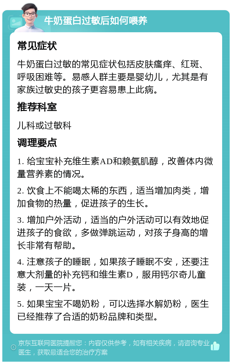 牛奶蛋白过敏后如何喂养 常见症状 牛奶蛋白过敏的常见症状包括皮肤瘙痒、红斑、呼吸困难等。易感人群主要是婴幼儿，尤其是有家族过敏史的孩子更容易患上此病。 推荐科室 儿科或过敏科 调理要点 1. 给宝宝补充维生素AD和赖氨肌醇，改善体内微量营养素的情况。 2. 饮食上不能喝太稀的东西，适当增加肉类，增加食物的热量，促进孩子的生长。 3. 增加户外活动，适当的户外活动可以有效地促进孩子的食欲，多做弹跳运动，对孩子身高的增长非常有帮助。 4. 注意孩子的睡眠，如果孩子睡眠不安，还要注意大剂量的补充钙和维生素D，服用钙尔奇儿童装，一天一片。 5. 如果宝宝不喝奶粉，可以选择水解奶粉，医生已经推荐了合适的奶粉品牌和类型。