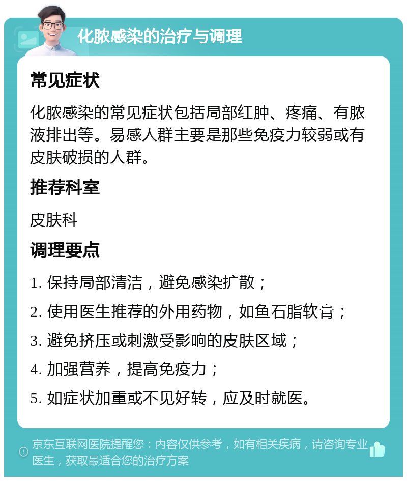 化脓感染的治疗与调理 常见症状 化脓感染的常见症状包括局部红肿、疼痛、有脓液排出等。易感人群主要是那些免疫力较弱或有皮肤破损的人群。 推荐科室 皮肤科 调理要点 1. 保持局部清洁，避免感染扩散； 2. 使用医生推荐的外用药物，如鱼石脂软膏； 3. 避免挤压或刺激受影响的皮肤区域； 4. 加强营养，提高免疫力； 5. 如症状加重或不见好转，应及时就医。