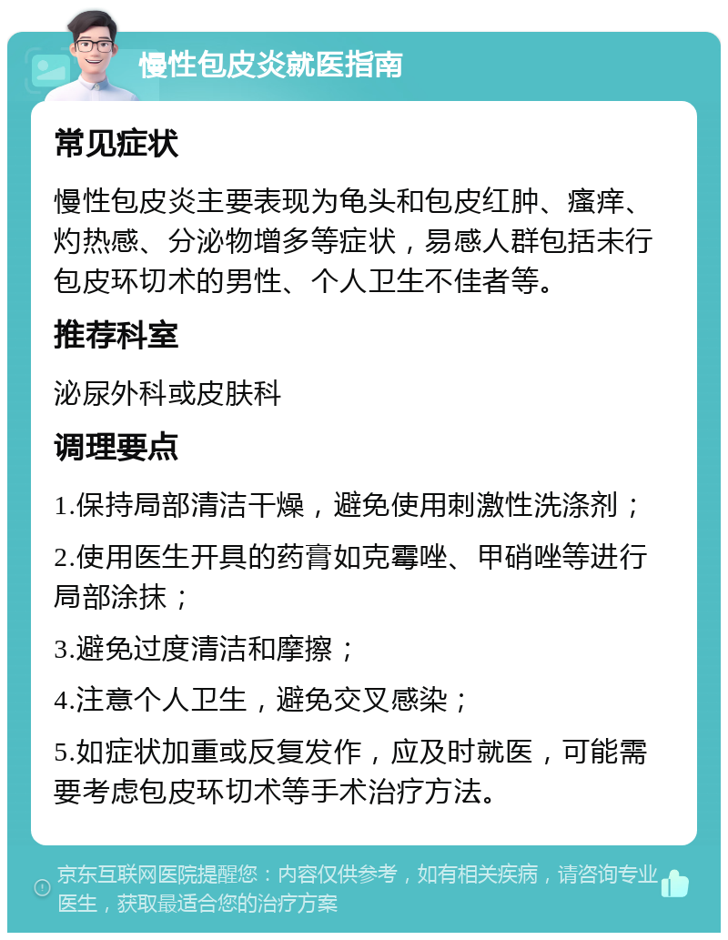 慢性包皮炎就医指南 常见症状 慢性包皮炎主要表现为龟头和包皮红肿、瘙痒、灼热感、分泌物增多等症状，易感人群包括未行包皮环切术的男性、个人卫生不佳者等。 推荐科室 泌尿外科或皮肤科 调理要点 1.保持局部清洁干燥，避免使用刺激性洗涤剂； 2.使用医生开具的药膏如克霉唑、甲硝唑等进行局部涂抹； 3.避免过度清洁和摩擦； 4.注意个人卫生，避免交叉感染； 5.如症状加重或反复发作，应及时就医，可能需要考虑包皮环切术等手术治疗方法。