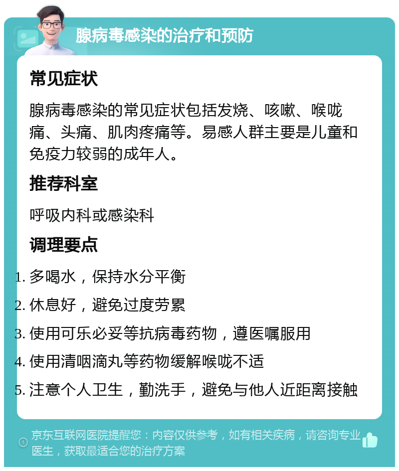 腺病毒感染的治疗和预防 常见症状 腺病毒感染的常见症状包括发烧、咳嗽、喉咙痛、头痛、肌肉疼痛等。易感人群主要是儿童和免疫力较弱的成年人。 推荐科室 呼吸内科或感染科 调理要点 多喝水，保持水分平衡 休息好，避免过度劳累 使用可乐必妥等抗病毒药物，遵医嘱服用 使用清咽滴丸等药物缓解喉咙不适 注意个人卫生，勤洗手，避免与他人近距离接触