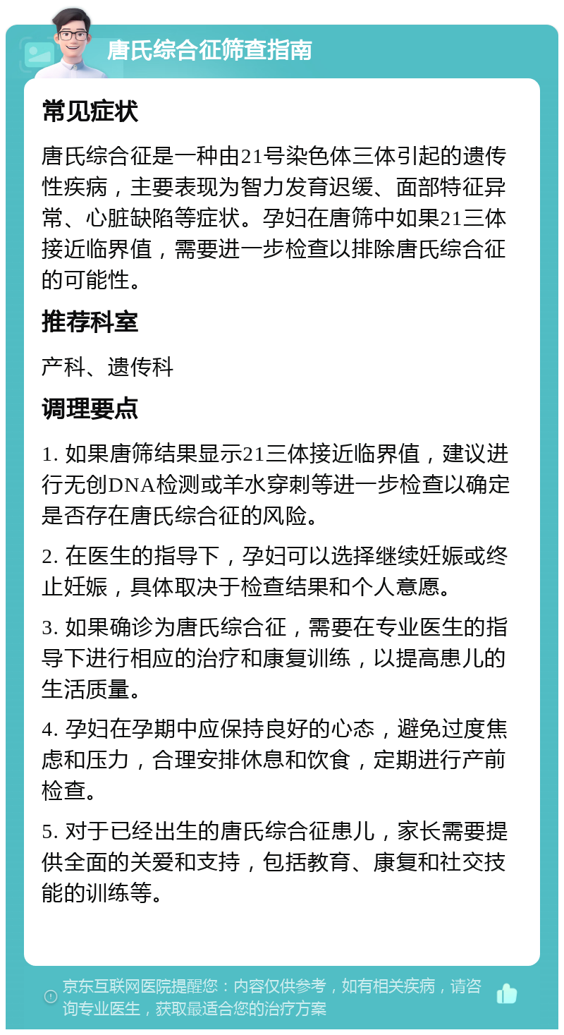 唐氏综合征筛查指南 常见症状 唐氏综合征是一种由21号染色体三体引起的遗传性疾病，主要表现为智力发育迟缓、面部特征异常、心脏缺陷等症状。孕妇在唐筛中如果21三体接近临界值，需要进一步检查以排除唐氏综合征的可能性。 推荐科室 产科、遗传科 调理要点 1. 如果唐筛结果显示21三体接近临界值，建议进行无创DNA检测或羊水穿刺等进一步检查以确定是否存在唐氏综合征的风险。 2. 在医生的指导下，孕妇可以选择继续妊娠或终止妊娠，具体取决于检查结果和个人意愿。 3. 如果确诊为唐氏综合征，需要在专业医生的指导下进行相应的治疗和康复训练，以提高患儿的生活质量。 4. 孕妇在孕期中应保持良好的心态，避免过度焦虑和压力，合理安排休息和饮食，定期进行产前检查。 5. 对于已经出生的唐氏综合征患儿，家长需要提供全面的关爱和支持，包括教育、康复和社交技能的训练等。