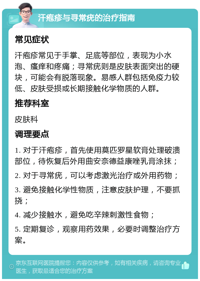 汗疱疹与寻常疣的治疗指南 常见症状 汗疱疹常见于手掌、足底等部位，表现为小水泡、瘙痒和疼痛；寻常疣则是皮肤表面突出的硬块，可能会有脱落现象。易感人群包括免疫力较低、皮肤受损或长期接触化学物质的人群。 推荐科室 皮肤科 调理要点 1. 对于汗疱疹，首先使用莫匹罗星软膏处理破溃部位，待恢复后外用曲安奈德益康唑乳膏涂抹； 2. 对于寻常疣，可以考虑激光治疗或外用药物； 3. 避免接触化学性物质，注意皮肤护理，不要抓挠； 4. 减少接触水，避免吃辛辣刺激性食物； 5. 定期复诊，观察用药效果，必要时调整治疗方案。