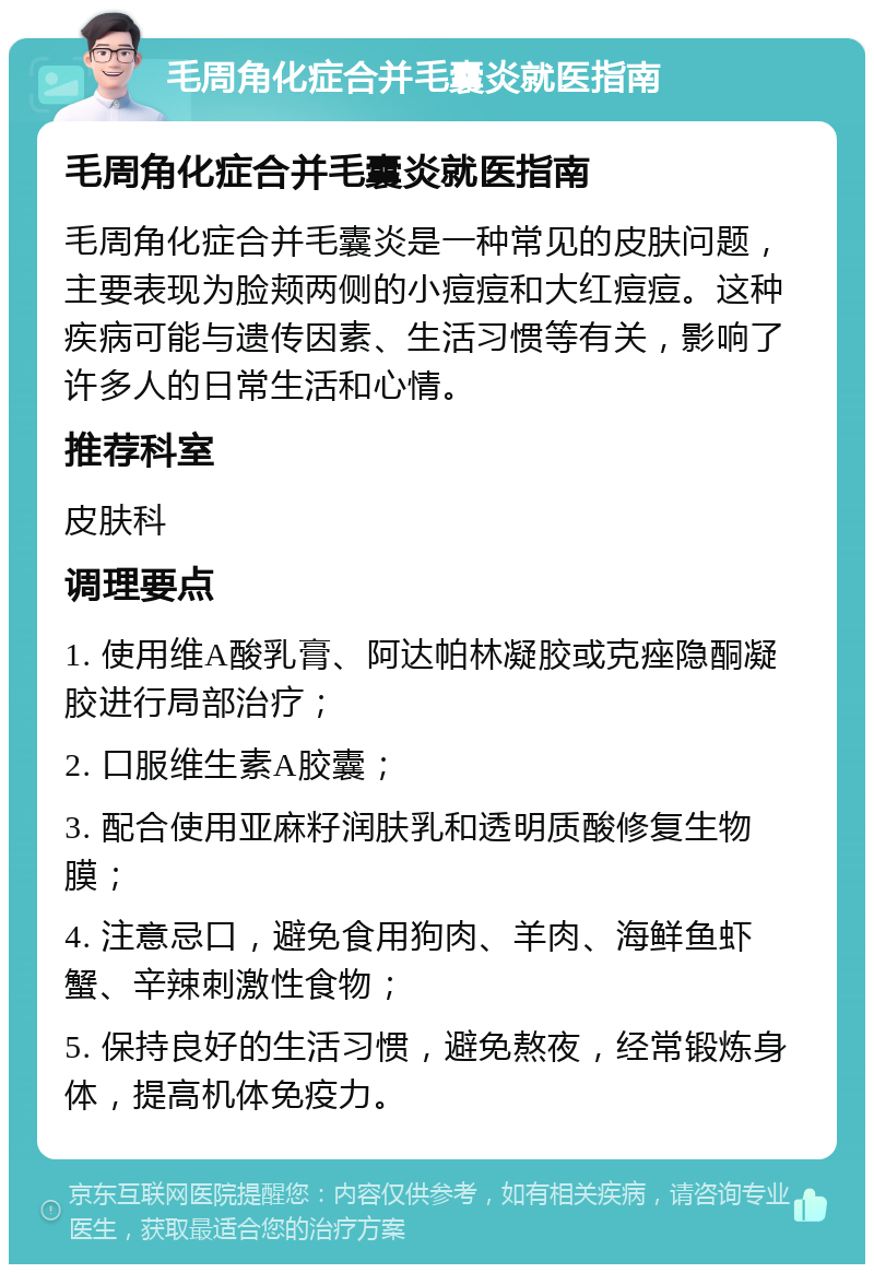 毛周角化症合并毛囊炎就医指南 毛周角化症合并毛囊炎就医指南 毛周角化症合并毛囊炎是一种常见的皮肤问题，主要表现为脸颊两侧的小痘痘和大红痘痘。这种疾病可能与遗传因素、生活习惯等有关，影响了许多人的日常生活和心情。 推荐科室 皮肤科 调理要点 1. 使用维A酸乳膏、阿达帕林凝胶或克痤隐酮凝胶进行局部治疗； 2. 口服维生素A胶囊； 3. 配合使用亚麻籽润肤乳和透明质酸修复生物膜； 4. 注意忌口，避免食用狗肉、羊肉、海鲜鱼虾蟹、辛辣刺激性食物； 5. 保持良好的生活习惯，避免熬夜，经常锻炼身体，提高机体免疫力。