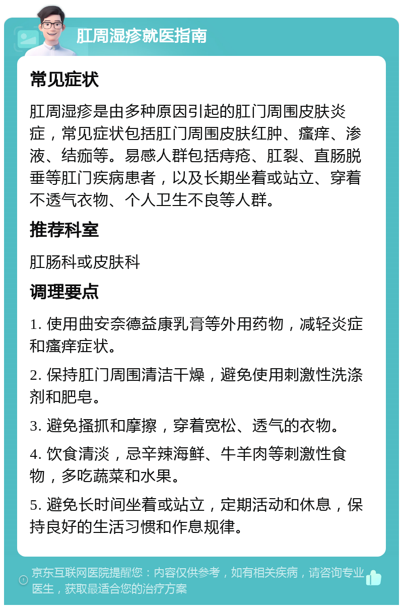 肛周湿疹就医指南 常见症状 肛周湿疹是由多种原因引起的肛门周围皮肤炎症，常见症状包括肛门周围皮肤红肿、瘙痒、渗液、结痂等。易感人群包括痔疮、肛裂、直肠脱垂等肛门疾病患者，以及长期坐着或站立、穿着不透气衣物、个人卫生不良等人群。 推荐科室 肛肠科或皮肤科 调理要点 1. 使用曲安奈德益康乳膏等外用药物，减轻炎症和瘙痒症状。 2. 保持肛门周围清洁干燥，避免使用刺激性洗涤剂和肥皂。 3. 避免搔抓和摩擦，穿着宽松、透气的衣物。 4. 饮食清淡，忌辛辣海鲜、牛羊肉等刺激性食物，多吃蔬菜和水果。 5. 避免长时间坐着或站立，定期活动和休息，保持良好的生活习惯和作息规律。