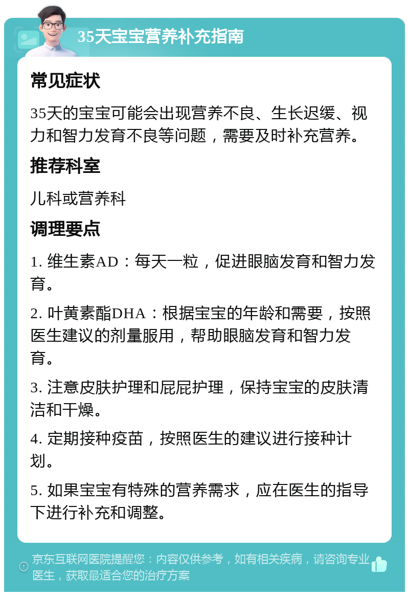 35天宝宝营养补充指南 常见症状 35天的宝宝可能会出现营养不良、生长迟缓、视力和智力发育不良等问题，需要及时补充营养。 推荐科室 儿科或营养科 调理要点 1. 维生素AD：每天一粒，促进眼脑发育和智力发育。 2. 叶黄素酯DHA：根据宝宝的年龄和需要，按照医生建议的剂量服用，帮助眼脑发育和智力发育。 3. 注意皮肤护理和屁屁护理，保持宝宝的皮肤清洁和干燥。 4. 定期接种疫苗，按照医生的建议进行接种计划。 5. 如果宝宝有特殊的营养需求，应在医生的指导下进行补充和调整。