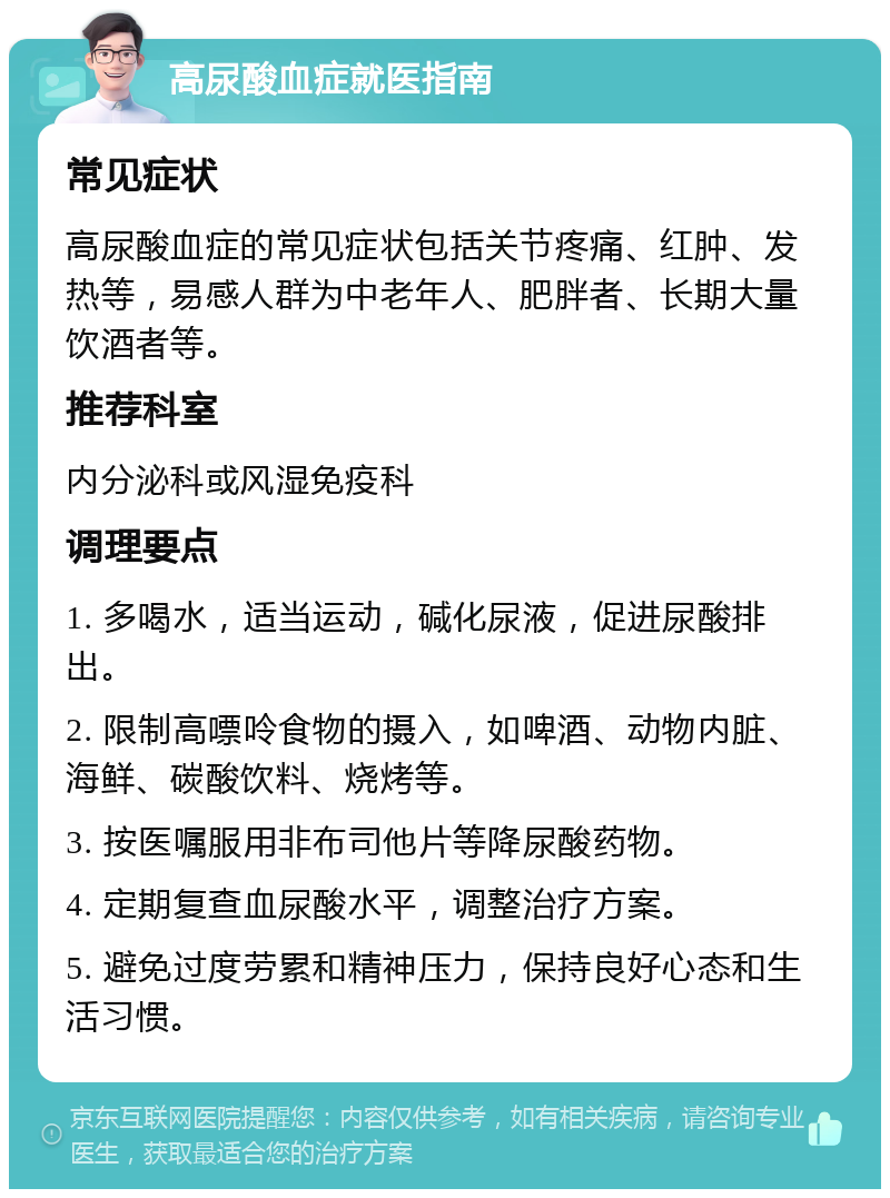 高尿酸血症就医指南 常见症状 高尿酸血症的常见症状包括关节疼痛、红肿、发热等，易感人群为中老年人、肥胖者、长期大量饮酒者等。 推荐科室 内分泌科或风湿免疫科 调理要点 1. 多喝水，适当运动，碱化尿液，促进尿酸排出。 2. 限制高嘌呤食物的摄入，如啤酒、动物内脏、海鲜、碳酸饮料、烧烤等。 3. 按医嘱服用非布司他片等降尿酸药物。 4. 定期复查血尿酸水平，调整治疗方案。 5. 避免过度劳累和精神压力，保持良好心态和生活习惯。