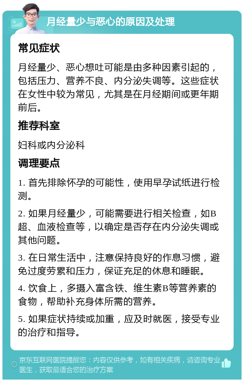 月经量少与恶心的原因及处理 常见症状 月经量少、恶心想吐可能是由多种因素引起的，包括压力、营养不良、内分泌失调等。这些症状在女性中较为常见，尤其是在月经期间或更年期前后。 推荐科室 妇科或内分泌科 调理要点 1. 首先排除怀孕的可能性，使用早孕试纸进行检测。 2. 如果月经量少，可能需要进行相关检查，如B超、血液检查等，以确定是否存在内分泌失调或其他问题。 3. 在日常生活中，注意保持良好的作息习惯，避免过度劳累和压力，保证充足的休息和睡眠。 4. 饮食上，多摄入富含铁、维生素B等营养素的食物，帮助补充身体所需的营养。 5. 如果症状持续或加重，应及时就医，接受专业的治疗和指导。