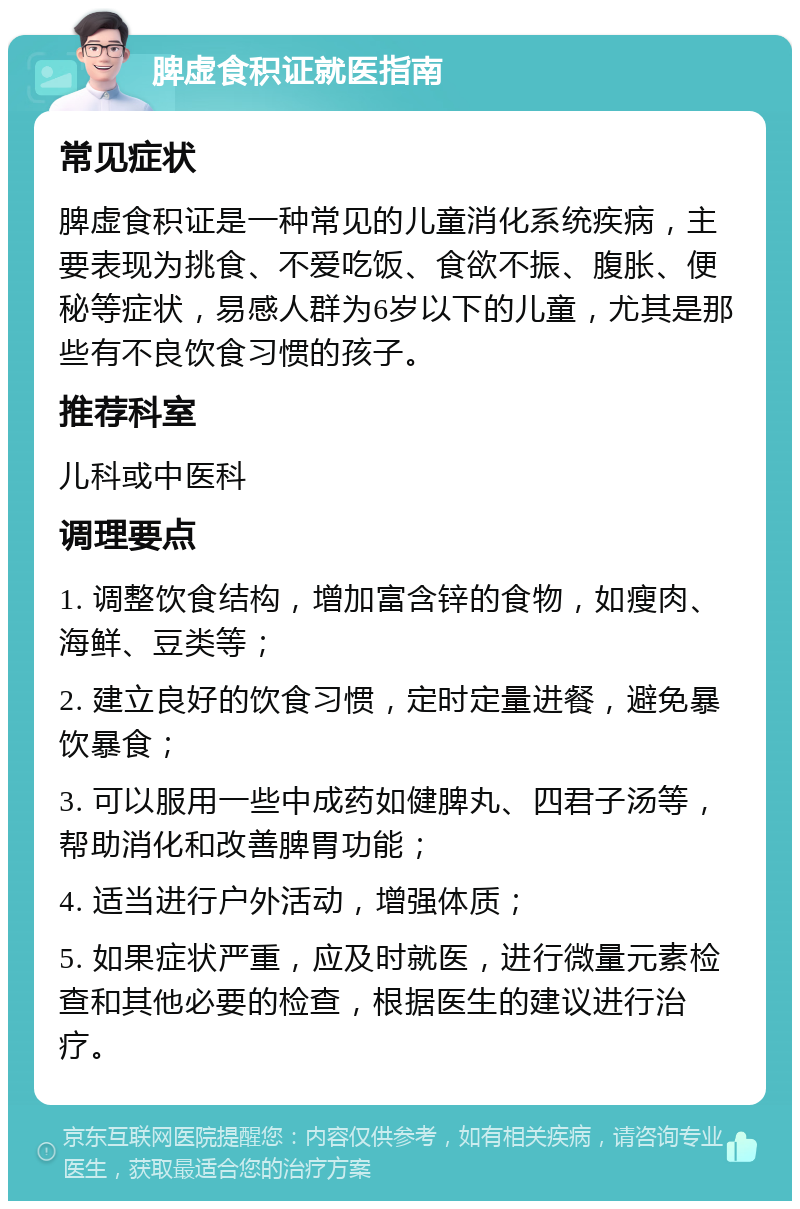 脾虚食积证就医指南 常见症状 脾虚食积证是一种常见的儿童消化系统疾病，主要表现为挑食、不爱吃饭、食欲不振、腹胀、便秘等症状，易感人群为6岁以下的儿童，尤其是那些有不良饮食习惯的孩子。 推荐科室 儿科或中医科 调理要点 1. 调整饮食结构，增加富含锌的食物，如瘦肉、海鲜、豆类等； 2. 建立良好的饮食习惯，定时定量进餐，避免暴饮暴食； 3. 可以服用一些中成药如健脾丸、四君子汤等，帮助消化和改善脾胃功能； 4. 适当进行户外活动，增强体质； 5. 如果症状严重，应及时就医，进行微量元素检查和其他必要的检查，根据医生的建议进行治疗。