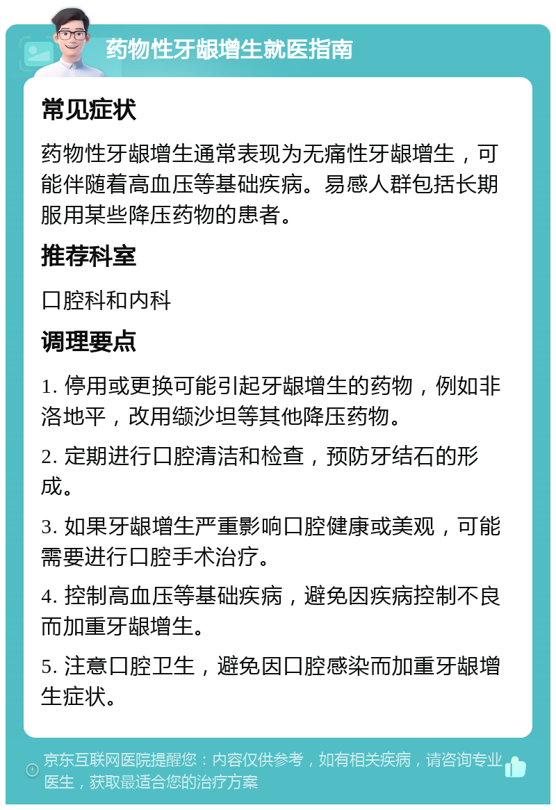 药物性牙龈增生就医指南 常见症状 药物性牙龈增生通常表现为无痛性牙龈增生，可能伴随着高血压等基础疾病。易感人群包括长期服用某些降压药物的患者。 推荐科室 口腔科和内科 调理要点 1. 停用或更换可能引起牙龈增生的药物，例如非洛地平，改用缬沙坦等其他降压药物。 2. 定期进行口腔清洁和检查，预防牙结石的形成。 3. 如果牙龈增生严重影响口腔健康或美观，可能需要进行口腔手术治疗。 4. 控制高血压等基础疾病，避免因疾病控制不良而加重牙龈增生。 5. 注意口腔卫生，避免因口腔感染而加重牙龈增生症状。