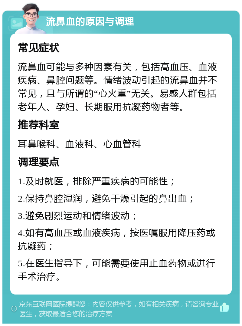 流鼻血的原因与调理 常见症状 流鼻血可能与多种因素有关，包括高血压、血液疾病、鼻腔问题等。情绪波动引起的流鼻血并不常见，且与所谓的“心火重”无关。易感人群包括老年人、孕妇、长期服用抗凝药物者等。 推荐科室 耳鼻喉科、血液科、心血管科 调理要点 1.及时就医，排除严重疾病的可能性； 2.保持鼻腔湿润，避免干燥引起的鼻出血； 3.避免剧烈运动和情绪波动； 4.如有高血压或血液疾病，按医嘱服用降压药或抗凝药； 5.在医生指导下，可能需要使用止血药物或进行手术治疗。