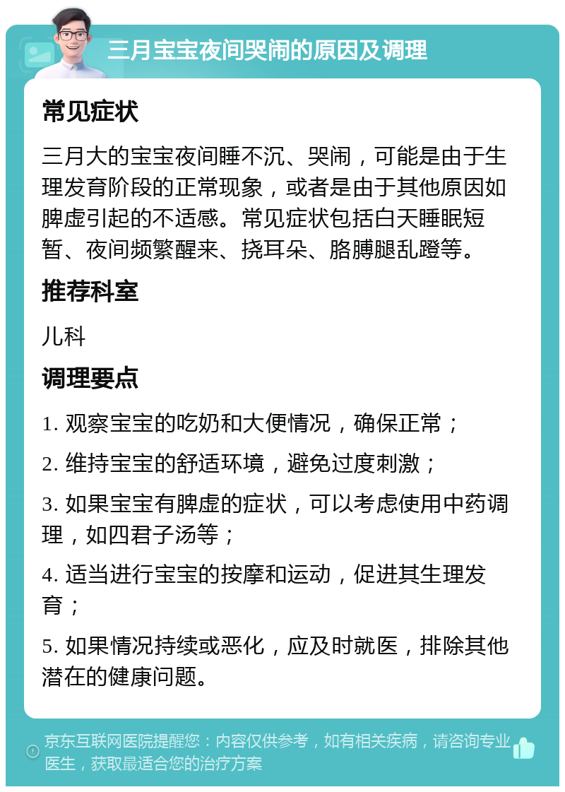 三月宝宝夜间哭闹的原因及调理 常见症状 三月大的宝宝夜间睡不沉、哭闹，可能是由于生理发育阶段的正常现象，或者是由于其他原因如脾虚引起的不适感。常见症状包括白天睡眠短暂、夜间频繁醒来、挠耳朵、胳膊腿乱蹬等。 推荐科室 儿科 调理要点 1. 观察宝宝的吃奶和大便情况，确保正常； 2. 维持宝宝的舒适环境，避免过度刺激； 3. 如果宝宝有脾虚的症状，可以考虑使用中药调理，如四君子汤等； 4. 适当进行宝宝的按摩和运动，促进其生理发育； 5. 如果情况持续或恶化，应及时就医，排除其他潜在的健康问题。