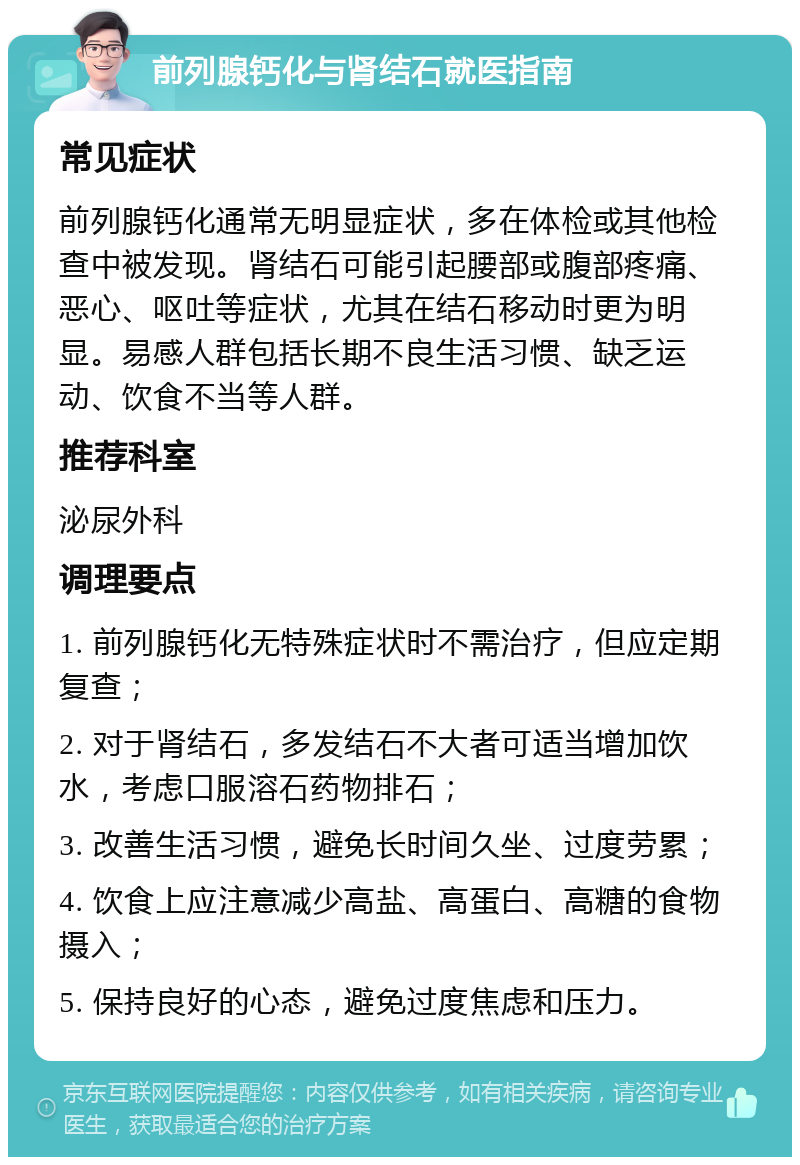 前列腺钙化与肾结石就医指南 常见症状 前列腺钙化通常无明显症状，多在体检或其他检查中被发现。肾结石可能引起腰部或腹部疼痛、恶心、呕吐等症状，尤其在结石移动时更为明显。易感人群包括长期不良生活习惯、缺乏运动、饮食不当等人群。 推荐科室 泌尿外科 调理要点 1. 前列腺钙化无特殊症状时不需治疗，但应定期复查； 2. 对于肾结石，多发结石不大者可适当增加饮水，考虑口服溶石药物排石； 3. 改善生活习惯，避免长时间久坐、过度劳累； 4. 饮食上应注意减少高盐、高蛋白、高糖的食物摄入； 5. 保持良好的心态，避免过度焦虑和压力。