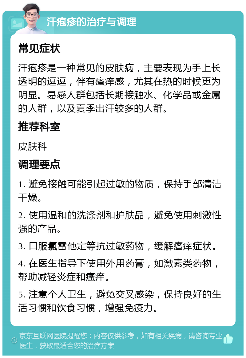 汗疱疹的治疗与调理 常见症状 汗疱疹是一种常见的皮肤病，主要表现为手上长透明的逗逗，伴有瘙痒感，尤其在热的时候更为明显。易感人群包括长期接触水、化学品或金属的人群，以及夏季出汗较多的人群。 推荐科室 皮肤科 调理要点 1. 避免接触可能引起过敏的物质，保持手部清洁干燥。 2. 使用温和的洗涤剂和护肤品，避免使用刺激性强的产品。 3. 口服氯雷他定等抗过敏药物，缓解瘙痒症状。 4. 在医生指导下使用外用药膏，如激素类药物，帮助减轻炎症和瘙痒。 5. 注意个人卫生，避免交叉感染，保持良好的生活习惯和饮食习惯，增强免疫力。