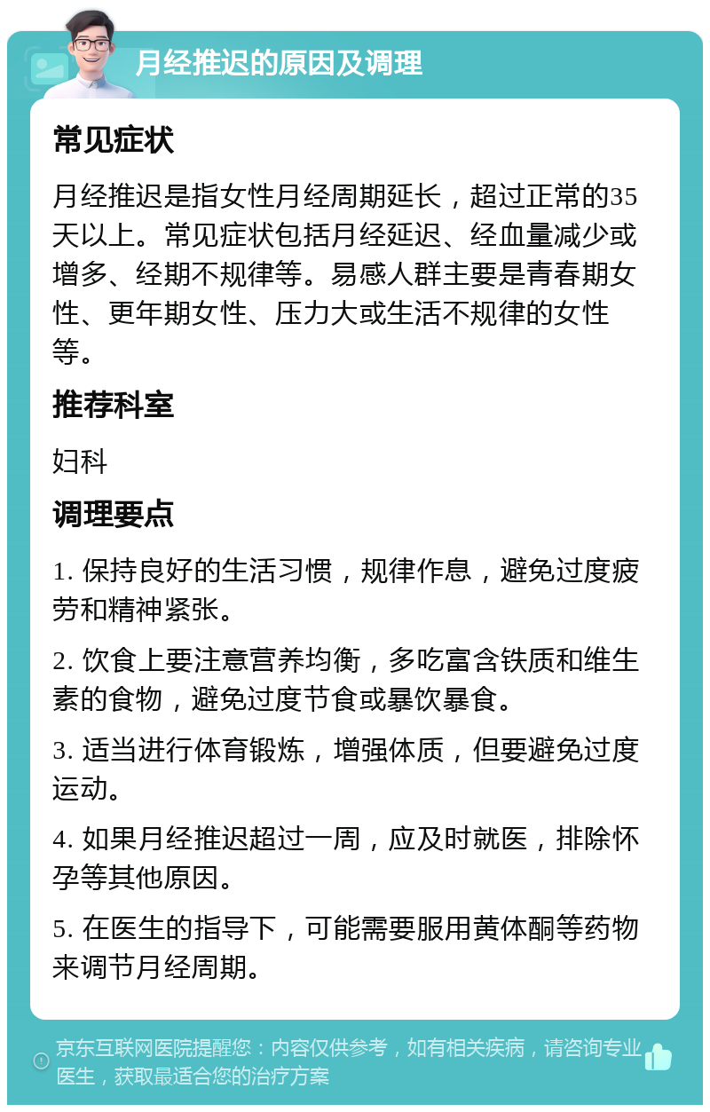 月经推迟的原因及调理 常见症状 月经推迟是指女性月经周期延长，超过正常的35天以上。常见症状包括月经延迟、经血量减少或增多、经期不规律等。易感人群主要是青春期女性、更年期女性、压力大或生活不规律的女性等。 推荐科室 妇科 调理要点 1. 保持良好的生活习惯，规律作息，避免过度疲劳和精神紧张。 2. 饮食上要注意营养均衡，多吃富含铁质和维生素的食物，避免过度节食或暴饮暴食。 3. 适当进行体育锻炼，增强体质，但要避免过度运动。 4. 如果月经推迟超过一周，应及时就医，排除怀孕等其他原因。 5. 在医生的指导下，可能需要服用黄体酮等药物来调节月经周期。