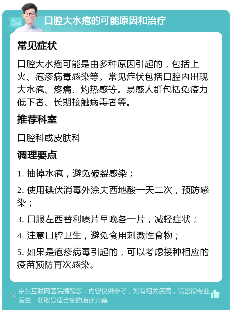 口腔大水疱的可能原因和治疗 常见症状 口腔大水疱可能是由多种原因引起的，包括上火、疱疹病毒感染等。常见症状包括口腔内出现大水疱、疼痛、灼热感等。易感人群包括免疫力低下者、长期接触病毒者等。 推荐科室 口腔科或皮肤科 调理要点 1. 抽掉水疱，避免破裂感染； 2. 使用碘伏消毒外涂夫西地酸一天二次，预防感染； 3. 口服左西替利嗪片早晚各一片，减轻症状； 4. 注意口腔卫生，避免食用刺激性食物； 5. 如果是疱疹病毒引起的，可以考虑接种相应的疫苗预防再次感染。