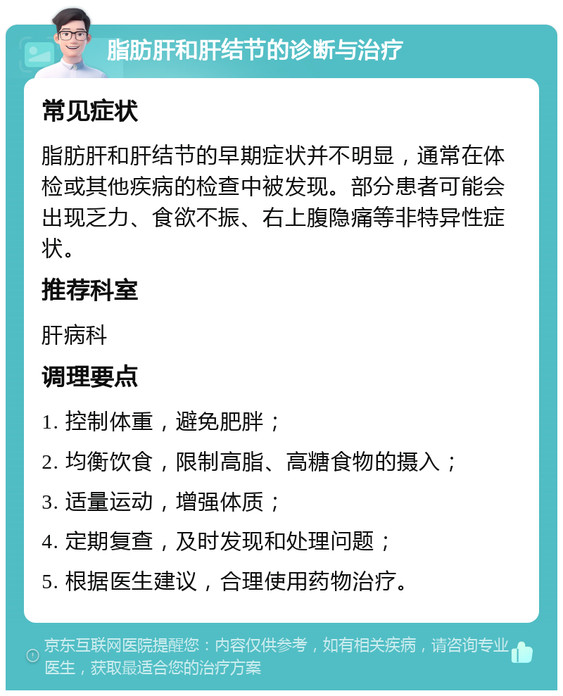 脂肪肝和肝结节的诊断与治疗 常见症状 脂肪肝和肝结节的早期症状并不明显，通常在体检或其他疾病的检查中被发现。部分患者可能会出现乏力、食欲不振、右上腹隐痛等非特异性症状。 推荐科室 肝病科 调理要点 1. 控制体重，避免肥胖； 2. 均衡饮食，限制高脂、高糖食物的摄入； 3. 适量运动，增强体质； 4. 定期复查，及时发现和处理问题； 5. 根据医生建议，合理使用药物治疗。