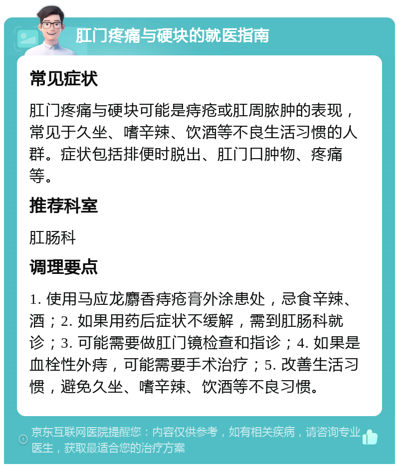 肛门疼痛与硬块的就医指南 常见症状 肛门疼痛与硬块可能是痔疮或肛周脓肿的表现，常见于久坐、嗜辛辣、饮酒等不良生活习惯的人群。症状包括排便时脱出、肛门口肿物、疼痛等。 推荐科室 肛肠科 调理要点 1. 使用马应龙麝香痔疮膏外涂患处，忌食辛辣、酒；2. 如果用药后症状不缓解，需到肛肠科就诊；3. 可能需要做肛门镜检查和指诊；4. 如果是血栓性外痔，可能需要手术治疗；5. 改善生活习惯，避免久坐、嗜辛辣、饮酒等不良习惯。