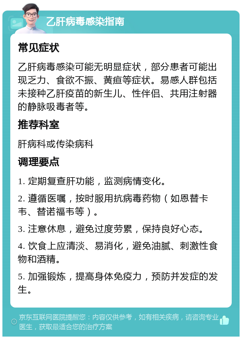 乙肝病毒感染指南 常见症状 乙肝病毒感染可能无明显症状，部分患者可能出现乏力、食欲不振、黄疸等症状。易感人群包括未接种乙肝疫苗的新生儿、性伴侣、共用注射器的静脉吸毒者等。 推荐科室 肝病科或传染病科 调理要点 1. 定期复查肝功能，监测病情变化。 2. 遵循医嘱，按时服用抗病毒药物（如恩替卡韦、替诺福韦等）。 3. 注意休息，避免过度劳累，保持良好心态。 4. 饮食上应清淡、易消化，避免油腻、刺激性食物和酒精。 5. 加强锻炼，提高身体免疫力，预防并发症的发生。