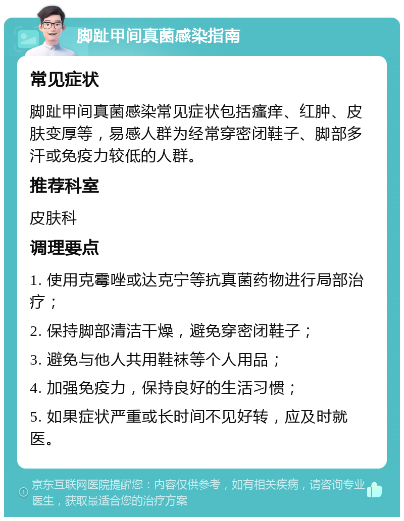 脚趾甲间真菌感染指南 常见症状 脚趾甲间真菌感染常见症状包括瘙痒、红肿、皮肤变厚等，易感人群为经常穿密闭鞋子、脚部多汗或免疫力较低的人群。 推荐科室 皮肤科 调理要点 1. 使用克霉唑或达克宁等抗真菌药物进行局部治疗； 2. 保持脚部清洁干燥，避免穿密闭鞋子； 3. 避免与他人共用鞋袜等个人用品； 4. 加强免疫力，保持良好的生活习惯； 5. 如果症状严重或长时间不见好转，应及时就医。