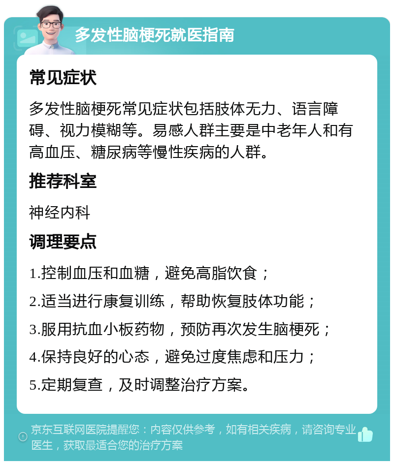 多发性脑梗死就医指南 常见症状 多发性脑梗死常见症状包括肢体无力、语言障碍、视力模糊等。易感人群主要是中老年人和有高血压、糖尿病等慢性疾病的人群。 推荐科室 神经内科 调理要点 1.控制血压和血糖，避免高脂饮食； 2.适当进行康复训练，帮助恢复肢体功能； 3.服用抗血小板药物，预防再次发生脑梗死； 4.保持良好的心态，避免过度焦虑和压力； 5.定期复查，及时调整治疗方案。